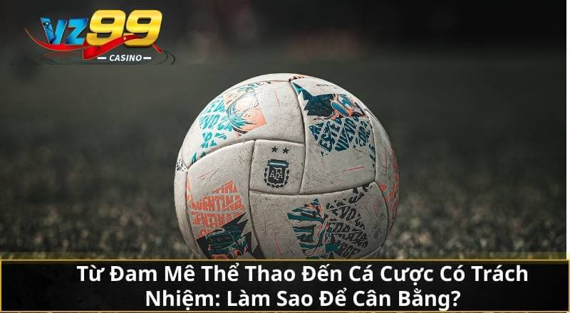 Từ Đam Mê Thể Thao Đến Cá Cược Có Trách Nhiệm: Làm Sao Để Cân Bằng?